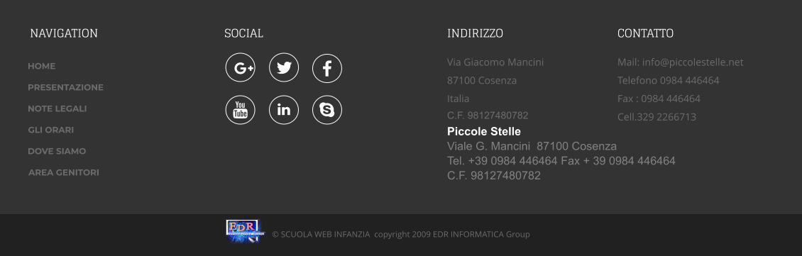 NAVIGATION SOCIAL INDIRIZZO  Via Giacomo Mancini  87100 Cosenza Italia C.F. 98127480782  CONTATTO Mail: info@piccolestelle.net Telefono 0984 446464Fax : 0984 446464 Cell.329 2266713  © SCUOLA WEB INFANZIA  copyright 2009 EDR INFORMATICA Group       Di Emilio De Rango I N F O R M A T I C A G r o u p E D R Piccole Stelle Viale G. Mancini  87100 CosenzaTel. +39 0984 446464 Fax + 39 0984 446464 C.F. 98127480782  HOME PRESENTAZIONE NOTE LEGALI GLI ORARI  DOVE SIAMO AREA GENITORI